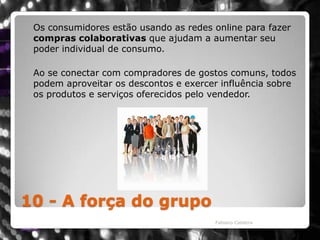 10 - A força do grupo	Os consumidores estão usando as redes online para fazer compras colaborativas que ajudam a aumentar seu poder individual de consumo. Ao se conectar com compradores de gostos comuns, todos podem aproveitar os descontos e exercer influência sobre os produtos e serviços oferecidos pelo vendedor. Fabiano Caldeira
