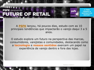 	A PSFK lançou, há poucos dias, estudo com as 10 principais tendências que impactarão o varejo daqui 3 a 5 anos.   Fabiano CaldeiraO estudo explora um futuro na perspectiva das marcas, consumidores, varejistas e comunidades, destacando como a tecnologia e nossos sentidos exercem um papel na experiência de varejo dentro e fora das lojas. 