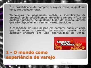 1 - O mundo como experiência de varejo	É a possibilidade de comprar qualquer coisa, a qualquer hora, em qualquer lugar.  Tecnologias de pagamento móbile e identificação de produtos estão possibilitando interação e compra virtual de qualquer produto, de qualquer lugar do mundo, mesmo que não disponível em nenhum varejo tradicional.    A capacidade de uma pessoa em comprar qualquer coisa que vê reduz o caminho da compra, transformando qualquer encontro em uma oportunidade de venda.Fabiano Caldeira