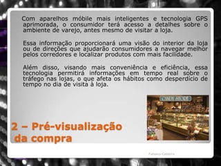 2 – Pré-visualizaçãoda compraCom aparelhos móbile mais inteligentes e tecnologia GPS aprimorada, o consumidor terá acesso a detalhes sobre o ambiente de varejo, antes mesmo de visitar a loja. 	Essa informação proporcionará uma visão do interior da loja ou de direções que ajudarão consumidores a navegar melhor pelos corredores e localizar produtos com mais facilidade. 	Além disso, visando mais conveniência e eficiência, essa tecnologia permitirá informações em tempo real sobre o tráfego nas lojas, o que afeta os hábitos como desperdício de tempo no dia de visita à loja.Fabiano Caldeira