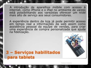 3 – Serviços habilitadospara tablets   A introdução de aparelhos móbile com acesso à internet, como iPhone e o iPad no ambiente de varejo está possibilitando aos varejistas oferecer um nível mais alto de serviço aos seus consumidores. 	A experiência dentro da loja já pode permitir acesso em tempo real a informações da web assim como assistência pessoal da equipe de vendas, para criar uma experiência de compra personalizada que ajuda na fidelização.Fabiano Caldeira