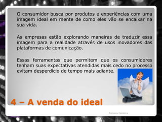 4 – A venda do ideal	O consumidor busca por produtos e experiências com uma imagem ideal em mente de como eles vão se encaixar na sua vida. As empresas estão explorando maneiras de traduzir essa imagem para a realidade através de usos inovadores das plataformas de comunicação. 	Essas ferramentas que permitem que os consumidores tenham suas expectativas atendidas mais cedo no processo evitam desperdício de tempo mais adiante.Fabiano Caldeira