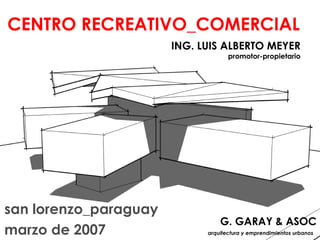 CENTRO RECREATIVO_COMERCIAL
                       ING. LUIS ALBERTO MEYER
                                    promotor-propietario




san lorenzo_paraguay
                                 G. GARAY & ASOC
marzo de 2007                arquitectura y emprendimientos urbanos
 