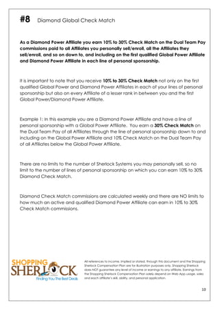 10	
  
	
  
#8 Diamond Global Check Match
As a Diamond Power Affiliate you earn 10% to 30% Check Match on the Dual Team Pay
commissions paid to all Affiliates you personally sell/enroll, all the Affiliates they
sell/enroll, and so on down to, and including on the first qualified Global Power Affiliate
and Diamond Power Affiliate in each line of personal sponsorship.
It is important to note that you receive 10% to 30% Check Match not only on the first
qualified Global Power and Diamond Power Affiliates in each of your lines of personal
sponsorship but also on every Affiliate of a lesser rank in between you and the first
Global Power/Diamond Power Affiliate.
Example 1: In this example you are a Diamond Power Affiliate and have a line of
personal sponsorship with a Global Power Affiliate. You earn a 30% Check Match on
the Dual Team Pay of all Affiliates through the line of personal sponsorship down to and
including on the Global Power Affiliate and 10% Check Match on the Dual Team Pay
of all Affiliates below the Global Power Affiliate.
There are no limits to the number of Sherlock Systems you may personally sell, so no
limit to the number of lines of personal sponsorship on which you can earn 10% to 30%
Diamond Check Match.
Diamond Check Match commissions are calculated weekly and there are NO limits to
how much an active and qualified Diamond Power Affiliate can earn in 10% to 30%
Check Match commissions.
All references to income, implied or stated, through this document and the Shopping
Sherlock Compensation Plan are for illustration purposes only. Shopping Sherlock
does NOT guarantee any level of income or earnings to any affiliate. Earnings from
the Shopping Sherlock Compensation Plan solely depend on Web App usage, sales
and each affiliate’s skill, ability, and personal application.
 