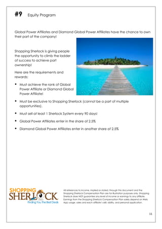11	
  
	
  
#9 Equity Program
Global Power Affiliates and Diamond Global Power Affiliates have the chance to own
their part of the company!
Shopping Sherlock is giving people
the opportunity to climb the ladder
of success to achieve part
ownership!
Here are the requirements and
rewards:
• Must achieve the rank of Global
Power Affiliate or Diamond Global
Power Affiliate!
• Must be exclusive to Shopping Sherlock (cannot be a part of multiple
opportunities).
• Must sell at least 1 Sherlock System every 90 days!
• Global Power Affiliates enter in the share of 2.5%
• Diamond Global Power Affiliates enter in another share of 2.5%
All references to income, implied or stated, through this document and the
Shopping Sherlock Compensation Plan are for illustration purposes only. Shopping
Sherlock does NOT guarantee any level of income or earnings to any affiliate.
Earnings from the Shopping Sherlock Compensation Plan solely depend on Web
App usage, sales and each affiliate’s skill, ability, and personal application.
 