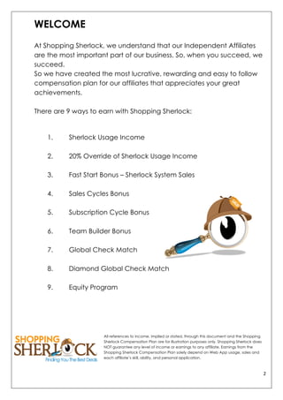 2	
  
	
  
WELCOME
At Shopping Sherlock, we understand that our Independent Affiliates
are the most important part of our business. So, when you succeed, we
succeed.
So we have created the most lucrative, rewarding and easy to follow
compensation plan for our affiliates that appreciates your great
achievements.
There are 9 ways to earn with Shopping Sherlock:
1. Sherlock Usage Income
2. 20% Override of Sherlock Usage Income
3. Fast Start Bonus – Sherlock System Sales
4. Sales Cycles Bonus
5. Subscription Cycle Bonus
6. Team Builder Bonus
7. Global Check Match
8. Diamond Global Check Match
9. Equity Program
All references to income, implied or stated, through this document and the Shopping
Sherlock Compensation Plan are for illustration purposes only. Shopping Sherlock does
NOT guarantee any level of income or earnings to any affiliate. Earnings from the
Shopping Sherlock Compensation Plan solely depend on Web App usage, sales and
each affiliate’s skill, ability, and personal application.
 