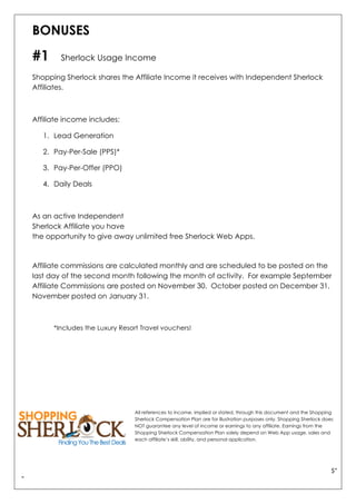 $"
"
BONUSES
#1 Sherlock Usage Income
Shopping Sherlock shares the Affiliate Income it receives with Independent Sherlock
Affiliates.
Affiliate income includes:
1. Lead Generation
2. Pay-Per-Sale (PPS)*
3. Pay-Per-Offer (PPO)
4. Daily Deals
As an active Independent
Sherlock Affiliate you have
the opportunity to give away unlimited free Sherlock Web Apps.
Affiliate commissions are calculated monthly and are scheduled to be posted on the
last day of the second month following the month of activity. For example September
Affiliate Commissions are posted on November 30. October posted on December 31,
November posted on January 31.
*Includes the Luxury Resort Travel vouchers!
All references to income, implied or stated, through this document and the Shopping
Sherlock Compensation Plan are for illustration purposes only. Shopping Sherlock does
NOT guarantee any level of income or earnings to any affiliate. Earnings from the
Shopping Sherlock Compensation Plan solely depend on Web App usage, sales and
each affiliate’s skill, ability, and personal application.
 