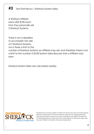&"
"
#3 Fast Start Bonus – Sherlock System Sales
A Sherlock Affiliate
earns USD $100 each
time they personally sell
2 Sherlock Systems.
There is not a deadline
to accomplish the sale
of 2 Sherlock Systems,
nor is there a limit to the
number of Sherlock Systems an Affiliate may sell, and therefore there is not
a limit to the number of $100 System Sales Bonuses that a Affiliate may
earn.
Sherlock System Sales are calculated weekly.
All references to income, implied or stated, through this document and the Shopping
Sherlock Compensation Plan are for illustration purposes only. Shopping Sherlock
does NOT guarantee any level of income or earnings to any affiliate. Earnings from
the Shopping Sherlock Compensation Plan solely depend on Web App usage, sales
and each affiliate’s skill, ability, and personal application.
 