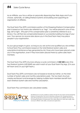 6	
  
	
  
#4 Sales Cycle Bonus
As an Affiliate, your focus will be on personally dispensing free Web Apps and if you
choose, optionally, on selling Sherlock Systems and building and supporting an
organization of affiliates.
The Dual Team Pay (DTP) commissions portion of the Shopping Sherlock Compensation
plan is based on two teams also referred to as “legs”. You will be placed in one of two
legs, left or right. (This part of the compensation plan is sometimes referred to as a
binary.) You will then be compensated based on successfully building two legs of your
own. Your sponsor (or anyone else above you in the Dual Team tree) may place
people in your organization.
As your group begins to grow, as long as you are active and qualified you are entitled
to Dual Team Pay commissions based on the total Sherlock System sales and
subscription/maintenance fees generated by ALL those who have been placed under
you in the organization, even if they have been placed there by upline sales team
members.
The Dual Team Pay (DTP) structure will pay a cycle commission of USD $50 every time
two Sherlock Systems (USD $249) are sold in each of your Dual Team Pay legs. (2 in your
left team and 2 in your right team.)
Dual Team Pay (DTP) commissions are not based on levels but rather, on the total
number of System sales and monthly subscriptions paid. The two team structure
creates excitement and leverage by helping multiple team members benefit from
each Sherlock System sale and monthly subscription.
Dual Team Pay commissions are calculated weekly.
All references to income, implied or stated, through this document and the Shopping
Sherlock Compensation Plan are for illustration purposes only. Shopping Sherlock
does NOT guarantee any level of income or earnings to any affiliate. Earnings from
the Shopping Sherlock Compensation Plan solely depend on Web App usage, sales
and each affiliate’s skill, ability, and personal application.
 