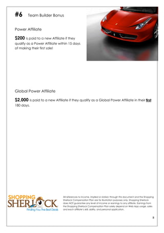 8	
  
	
  
#6 Team Builder Bonus
Power Affiliate
$200 is paid to a new Affiliate if they
qualify as a Power Affiliate within 15 days
of making their first sale!
Global Power Affiliate
$2,000 is paid to a new Affiliate if they qualify as a Global Power Affiliate in their first
180 days.
All references to income, implied or stated, through this document and the Shopping
Sherlock Compensation Plan are for illustration purposes only. Shopping Sherlock
does NOT guarantee any level of income or earnings to any affiliate. Earnings from
the Shopping Sherlock Compensation Plan solely depend on Web App usage, sales
and each affiliate’s skill, ability, and personal application.
 