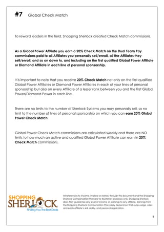 9	
  
	
  
#7 Global Check Match
To reward leaders in the field, Shopping Sherlock created Check Match commissions.
As a Global Power Affiliate you earn a 20% Check Match on the Dual Team Pay
commissions paid to all Affiliates you personally sell/enroll, all the Affiliates they
sell/enroll, and so on down to, and including on the first qualified Global Power Affiliate
or Diamond Affiliate in each line of personal sponsorship.
It is important to note that you receive 20% Check Match not only on the first qualified
Global Power Affiliates or Diamond Power Affiliates in each of your lines of personal
sponsorship but also on every Affiliate of a lesser rank between you and the first Global
Power/Diamond Power in each line.
There are no limits to the number of Sherlock Systems you may personally sell, so no
limit to the number of lines of personal sponsorship on which you can earn 20% Global
Power Check Match.
Global Power Check Match commissions are calculated weekly and there are NO
limits to how much an active and qualified Global Power Affiliate can earn in 20%
Check Match commissions.
All references to income, implied or stated, through this document and the Shopping
Sherlock Compensation Plan are for illustration purposes only. Shopping Sherlock
does NOT guarantee any level of income or earnings to any affiliate. Earnings from
the Shopping Sherlock Compensation Plan solely depend on Web App usage, sales
and each affiliate’s skill, ability, and personal application.
 