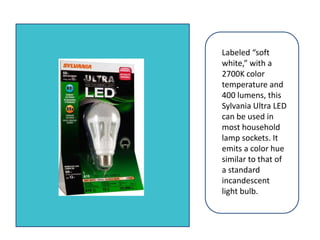 Labeled “soft white,” with a 2700K color temperature and 400 lumens, this Sylvania Ultra LED can be used in most household lamp sockets. It emits a color hue similar to that of a standard incandescent light bulb. 