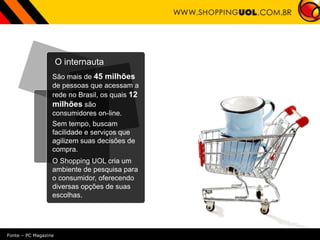 O internauta
São mais de 45 milhões
de pessoas que acessam a
rede no Brasil, os quais 12
milhões são
consumidores on-line.
Sem tempo, buscam
facilidade e serviços que
agilizem suas decisões de
compra.
O Shopping UOL cria um
ambiente de pesquisa para
o consumidor, oferecendo
diversas opções de suas
escolhas.
Fonte – PC Magazine
 