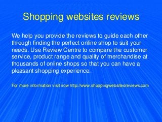 Shopping websites reviews
We help you provide the reviews to guide each other
through finding the perfect online shop to suit your
needs. Use Review Centre to compare the customer
service, product range and quality of merchandise at
thousands of online shops so that you can have a
pleasant shopping experience.
For more information visit now http://www.shoppingwebsitesreviews.com
 