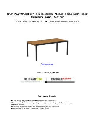 Shop Poly-Wood Euro DEK 36-Inch by 73-Inch Dining Table, Black
Aluminum Frame, Plastique
Poly-Wood Euro DEK 36-Inch by 73-Inch Dining Table, Black Aluminum Frame, Plastique
View large image
Product By Polywood Furniture
Technical Details
Solid, heavy-duty construction withstands nature?s elements
Plastique lumber requires no painting, staining, waterproofing, or similar maintenance
Made in the usa
Plastique slats are available in a fade-resistant, natural teak color
Dimensions: 73.12-inch l x 29-inch h x 35.18-inch w
 