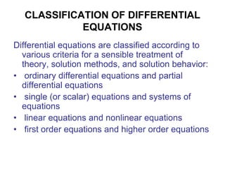 CLASSIFICATION OF DIFFERENTIAL
EQUATIONS
Differential equations are classified according to
various criteria for a sensible treatment of
theory, solution methods, and solution behavior:
• ordinary differential equations and partial
differential equations
• single (or scalar) equations and systems of
equations
• linear equations and nonlinear equations
• first order equations and higher order equations
 