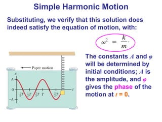 Substituting, we verify that this solution does
indeed satisfy the equation of motion, with:
The constants A and φ
will be determined by
initial conditions; A is
the amplitude, and φ
gives the phase of the
motion at t = 0.
Simple Harmonic Motion
 