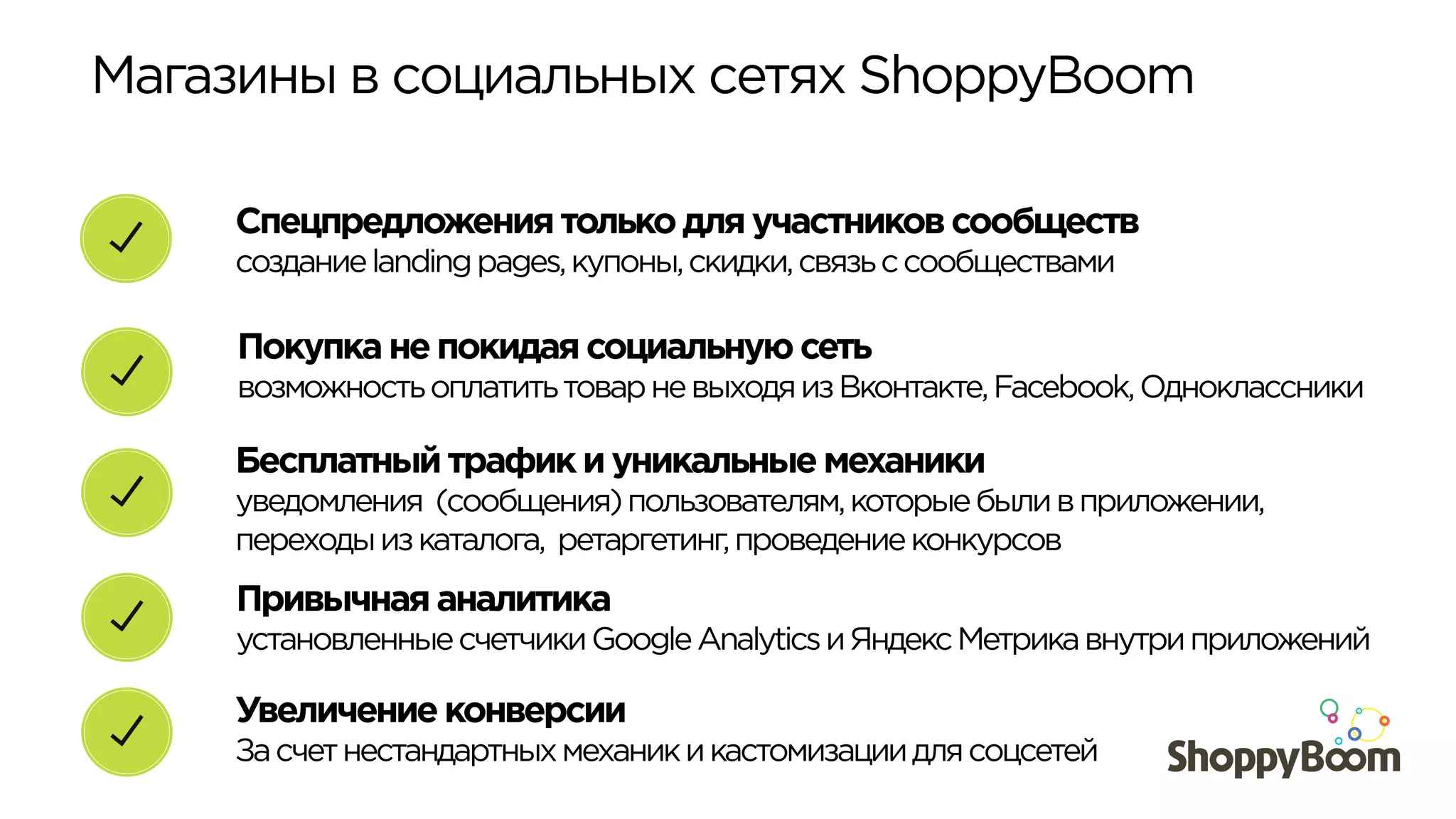 Магазины в социальных сетях ShoppyBoom	
  
Покупка не покидая социальную сеть
возможностьоплатитьтоварневыходяизВконтакте,Facebook,Одноклассники
Спецпредложения только для участников сообществ
созданиеlandingpages,купоны,скидки,связьссообществами
Бесплатный трафик и уникальные механики
уведомления (сообщения)пользователям,которыебыливприложении,
переходыизкаталога, ретаргетинг,проведениеконкурсов
Увеличение конверсии
Засчетнестандартныхмеханикикастомизациидлясоцсетей
Привычная аналитика
установленныесчетчикиGoogleAnalyticsиЯндексМетрикавнутриприложений
 