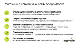 Магазины в социальных сетях ShoppyBoom	
  
Покупка не покидая социальную сеть
возможностьоплатитьтоварневыходяизВконтакте,Facebook,Одноклассники
Спецпредложения только для участников сообществ
созданиеlandingpages,купоны,скидки,связьссообществами
Бесплатный трафик и уникальные механики
уведомления (сообщения)пользователям,которыебыливприложении,
переходыизкаталога, ретаргетинг,проведениеконкурсов
Увеличение конверсии
Засчетнестандартныхмеханикикастомизациидлясоцсетей
Привычная аналитика
установленныесчетчикиGoogleAnalyticsиЯндексМетрикавнутриприложений
 