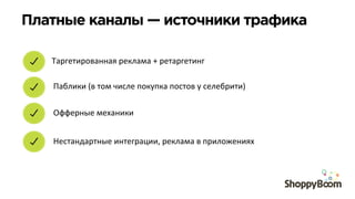 Платные каналы — источники трафика	
  
Таргетированная	
  реклама	
  +	
  ретаргетинг	
  
Паблики	
  (в	
  том	
  числе	
  покупка	
  постов	
  у	
  селебрити)	
  
Офферные	
  механики	
  
Нестандартные	
  интеграции,	
  реклама	
  в	
  приложениях	
  
 