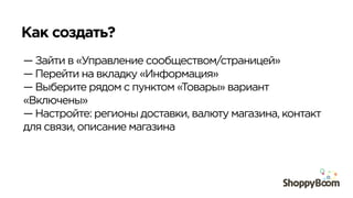 Как создать?	
  
— Зайти в «Управление сообществом/страницей»
— Перейти на вкладку «Информация»
— Выберите рядом с пунктом «Товары» вариант
«Включены»
— Настройте: регионы доставки, валюту магазина, контакт
для связи, описание магазина
 