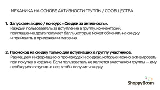 МЕХАНИКА НА ОСНОВЕ АКТИВНОСТИ ГРУППЫ / СООБЩЕСТВА
1.  Запускаем акцию / конкурс «Скидки за активность».
Каждый пользоваетель за вступление в группу, комментарий,
приглашение друга получает баллы,которые может обменять на скидку
и применить в приложении магазина.
2.  Промокод на скидку только для вступивших в группу участников.
Размещаем информацию о промокодах и скидках, которые можно активировать
при покупке в корзине. Если пользователь не является участником группы — ему
необходимо вступить в нее, чтобы получить скидку.
 
