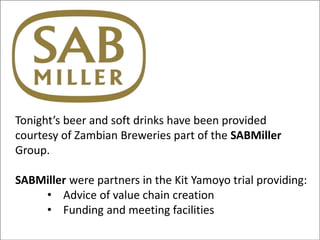 Tonight’s beer and soft drinks have been provided
courtesy of Zambian Breweries part of the SABMiller
Group.
SABMiller were partners in the Kit Yamoyo trial providing:
• Advice of value chain creation
• Funding and meeting facilities
 