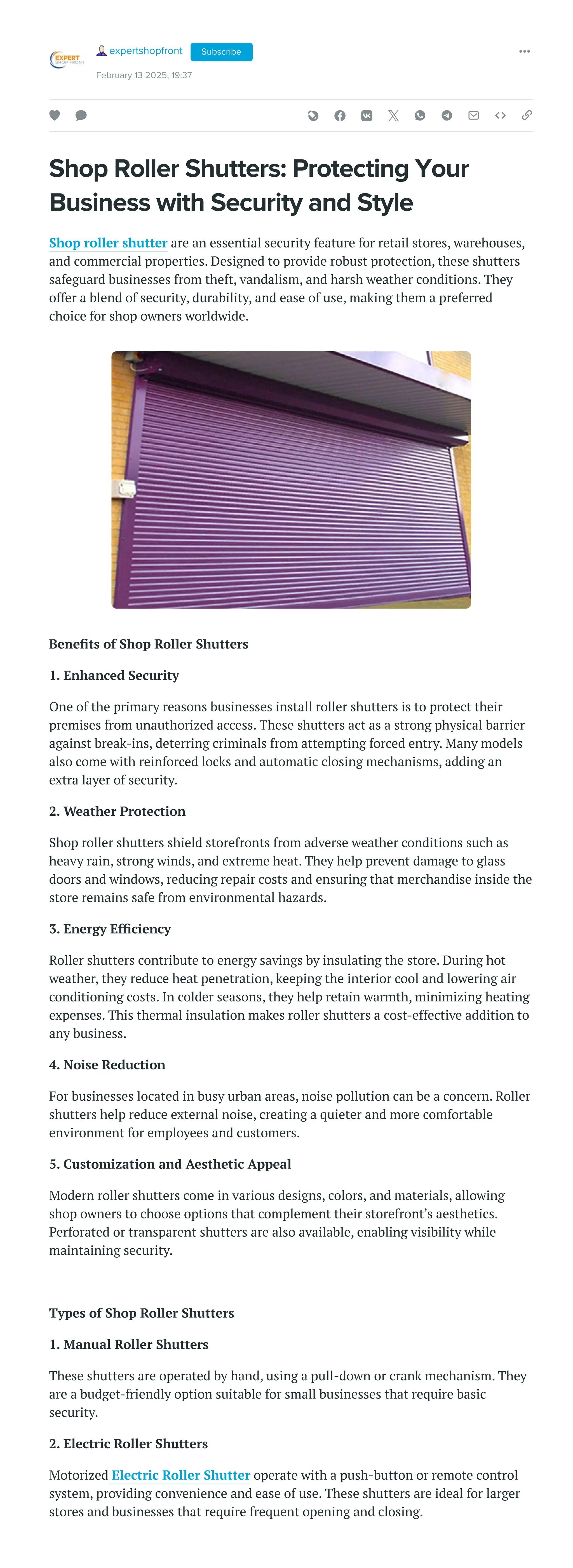 Shop Roller Shutters: Protecting Your
Business with Security and Style
Shop roller shutter are an essential security feature for retail stores, warehouses,
and commercial properties. Designed to provide robust protection, these shutters
safeguard businesses from theft, vandalism, and harsh weather conditions. They
offer a blend of security, durability, and ease of use, making them a preferred
choice for shop owners worldwide.
Benefits of Shop Roller Shutters
1. Enhanced Security
One of the primary reasons businesses install roller shutters is to protect their
premises from unauthorized access. These shutters act as a strong physical barrier
against break-ins, deterring criminals from attempting forced entry. Many models
also come with reinforced locks and automatic closing mechanisms, adding an
extra layer of security.
2. Weather Protection
Shop roller shutters shield storefronts from adverse weather conditions such as
heavy rain, strong winds, and extreme heat. They help prevent damage to glass
doors and windows, reducing repair costs and ensuring that merchandise inside the
store remains safe from environmental hazards.
3. Energy Efficiency
Roller shutters contribute to energy savings by insulating the store. During hot
weather, they reduce heat penetration, keeping the interior cool and lowering air
conditioning costs. In colder seasons, they help retain warmth, minimizing heating
expenses. This thermal insulation makes roller shutters a cost-effective addition to
any business.
4. Noise Reduction
For businesses located in busy urban areas, noise pollution can be a concern. Roller
shutters help reduce external noise, creating a quieter and more comfortable
environment for employees and customers.
5. Customization and Aesthetic Appeal
Modern roller shutters come in various designs, colors, and materials, allowing
shop owners to choose options that complement their storefront’s aesthetics.
Perforated or transparent shutters are also available, enabling visibility while
maintaining security.
Types of Shop Roller Shutters
1. Manual Roller Shutters
These shutters are operated by hand, using a pull-down or crank mechanism. They
are a budget-friendly option suitable for small businesses that require basic
security.
2. Electric Roller Shutters
Motorized Electric Roller Shutter operate with a push-button or remote control
system, providing convenience and ease of use. These shutters are ideal for larger
stores and businesses that require frequent opening and closing.
expertshopfront
February 13 2025, 19:37
Subscribe
 