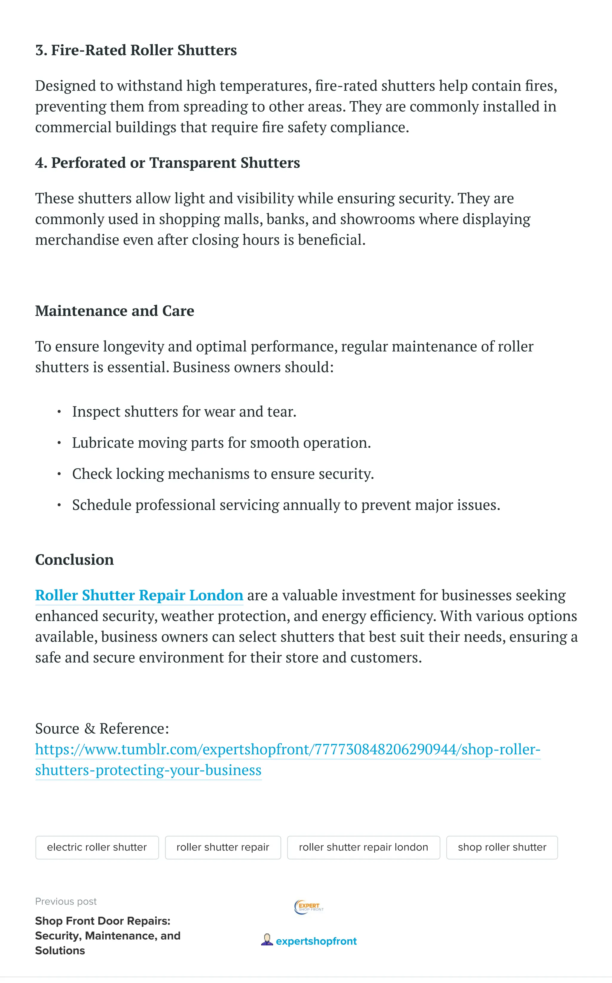 3. Fire-Rated Roller Shutters
Designed to withstand high temperatures, fire-rated shutters help contain fires,
preventing them from spreading to other areas. They are commonly installed in
commercial buildings that require fire safety compliance.
4. Perforated or Transparent Shutters
These shutters allow light and visibility while ensuring security. They are
commonly used in shopping malls, banks, and showrooms where displaying
merchandise even after closing hours is beneficial.
Maintenance and Care
To ensure longevity and optimal performance, regular maintenance of roller
shutters is essential. Business owners should:
Conclusion
Roller Shutter Repair London are a valuable investment for businesses seeking
enhanced security, weather protection, and energy efficiency. With various options
available, business owners can select shutters that best suit their needs, ensuring a
safe and secure environment for their store and customers.
Source & Reference:
https://www.tumblr.com/expertshopfront/777730848206290944/shop-roller-
shutters-protecting-your-business
electric roller shutter roller shutter repair roller shutter repair london shop roller shutter
Inspect shutters for wear and tear.
Lubricate moving parts for smooth operation.
Check locking mechanisms to ensure security.
Schedule professional servicing annually to prevent major issues.
Previous post
Shop Front Door Repairs:
Security, Maintenance, and
Solutions
expertshopfront
 