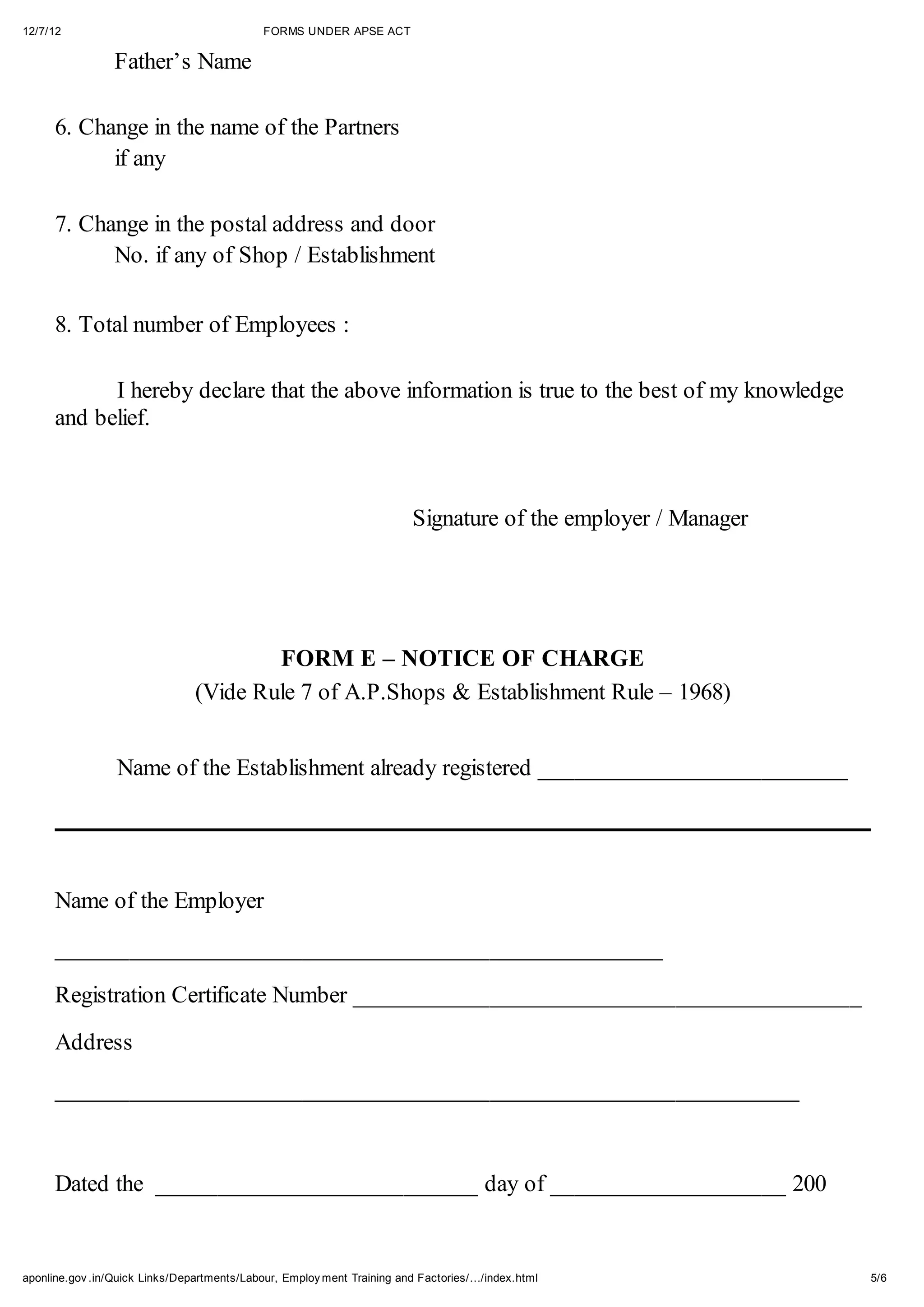 12/7/12                                     FORMS UNDER APSE ACT

                 Father’s Name

      6. Change in the name of the Partners
            if any

      7. Change in the postal address and door
            No. if any of Shop / Establishment

      8. Total number of Employees :

            I hereby declare that the above information is true to the best of my knowledge
      and belief.



                                                                        Signature of the employer / Manager




                                        FORM E – NOTICE OF CHARGE
                                (Vide Rule 7 of A.P.Shops & Establishment Rule – 1968)


                 Name of the Establishment already registered _________________________




      Name of the Employer

      _________________________________________________

      Registration Certificate Number _________________________________________
      Address

      ____________________________________________________________



      Dated the __________________________ day of ___________________ 200


aponline.gov .in/Quick Links/Departments/Labour, Employ ment Training and Factories/…/index.html              5/6
 