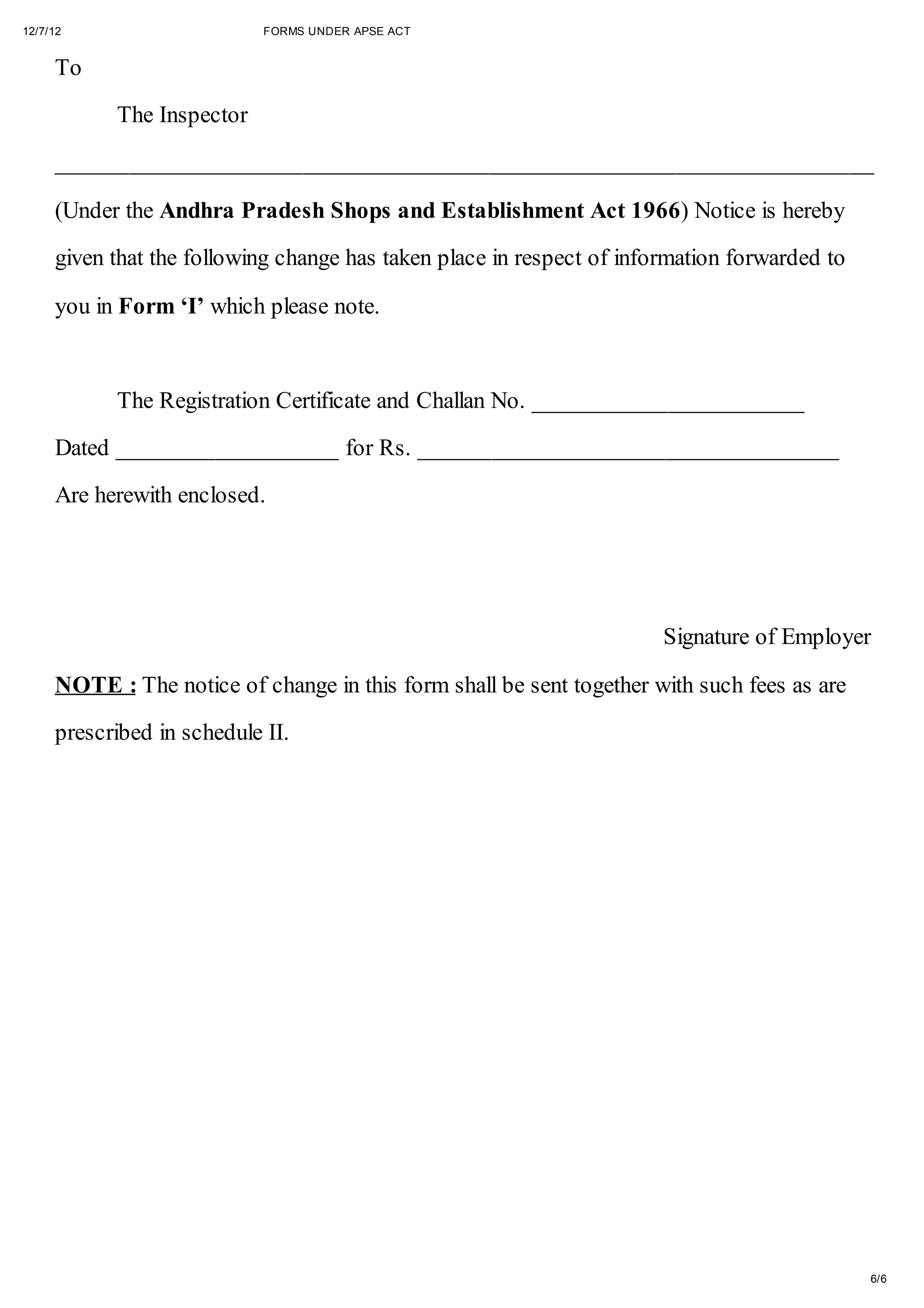 12/7/12                     FORMS UNDER APSE ACT


     To

           The Inspector

     __________________________________________________________________

     (Under the Andhra Pradesh Shops and Establishment Act 1966) Notice is hereby

     given that the following change has taken place in respect of information forwarded to

     you in Form ‘I’ which please note.



           The Registration Certificate and Challan No. ______________________
     Dated __________________ for Rs. __________________________________

     Are herewith enclosed.




                                                                       Signature of Employer

     NOTE : The notice of change in this form shall be sent together with such fees as are

     prescribed in schedule II.




                                                                                              6/6
 