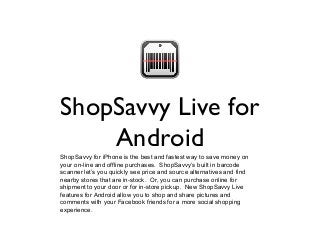 ShopSavvy Live for
Android
ShopSavvy for iPhone is the best and fastest way to save money on
your on-line and offline purchases. ShopSavvy’s built in barcode
scanner let’s you quickly see price and source alternatives and find
nearby stores that are in-stock. Or, you can purchase online for
shipment to your door or for in-store pickup. New ShopSavvy Live
features for Android allow you to shop and share pictures and
comments with your Facebook friends for a more social shopping
experience.
 