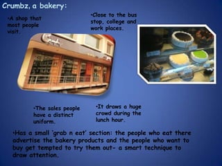 Crumbz, a bakery:
                              •Close to the bus
 •A shop that
                              stop, college and
 most people
                              work places.
 visit.




          •The sales people    •It draws a huge
          have a distinct      crowd during the
          uniform.             lunch hour.

  •Has a small ‘grab n eat’ section: the people who eat there
  advertise the bakery products and the people who want to
  buy get tempted to try them out- a smart technique to
  draw attention.
 