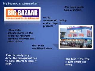 Big bazaar, a supermarket:
                                                 •The sales people
                                                 have a uniform.


                                •A big
                                supermarket, selling
                                a wide range of
                                products.
   •They make
   announcements on the
   intercoms regarding
   upcoming discounts and
   other offers.
                       •Its an air
                       conditioned store.

 •Floor is usually very
 dirty, the management has                        •The font if the title
 to make efforts to keep it                       is quite simple and
 clean.                                           boring.
 
