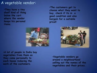 A vegetable vendor:
                                 •The customers get to
 •They have a tiny               choose what they want to
 shelf kind of thing             buy, check if its in a
 below the cart                  good condition and also
 where the vendor                bargain for a suitable
 keeps his personal              price!!
 items.




 •A lot of people in India buy
 vegetables from them as
                                   •Vegetable vendors go
 they come personally to
                                   around a neighbourhood
 each house reducing the
                                   yelling out the names of the
 work of the customers.
                                   vegetables and their prices.
 