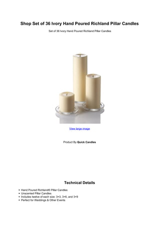 Shop Set of 36 Ivory Hand Poured Richland Pillar Candles
                      Set of 36 Ivory Hand Poured Richland Pillar Candles




                                       View large image




                                  Product By Quick Candles




                                   Technical Details
Hand Poured Richland® Pillar Candles
Unscented Pillar Candles
Includes twelve of each size: 3×3, 3×6, and 3×9
Perfect for Weddings & Other Events
 
