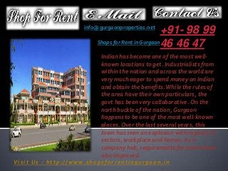 +91- 98 99
Shops for Rent in Gurgaon46 46 47

info@gurgaonproperties.net

Indian has become one of the most wellknown locations to get. Industrialists from
within the nation and across the world are
very much eager to spend money on Indian
and obtain the benefits. While the rules of
the area have their own particulars, the
govt has been very collaborative. On the
north buckle of the nation, Gurgaon
happens to be one of the most well-known
places. Over the last several years, this
town has seen an explosion with regards to
sectors, workplace and homes. As a
company hub, requirements for stores have
also improved.
Visit Us : http://www.shopsforrentingurgaon.in

 