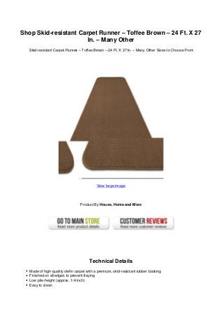Shop Skid-resistant Carpet Runner – Toffee Brown – 24 Ft. X 27
In. – Many Other
Skid-resistant Carpet Runner – Toffee Brown – 24 Ft. X 27 In. – Many Other Sizes to Choose From
View large image
Product By House, Home and More
Technical Details
Made of high-quality olefin carpet with a premium, skid-resistant rubber backing
Finished on all edges to prevent fraying
Low pile-height (approx. 1/4 inch)
Easy to clean
 