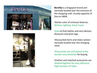 Bershka is a Singapore brand and
normally located near the entrance of
the shopping mall. Usually opposite of
Zara or H&M.

•Darker color of entrance features.
Dimmer Lighting. Great music.

•Easy to find clothes and very obvious
discounts and price tags.

•Discounted items and shoes section
normally located near the changing
room

•Accessories are well placed at the
counter very attractive for buying.

•Clothes and matched accessories are
shelved together for easy reference.
High turnover of styles.
 