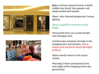 Zara is a famous Spanish brand. A stylish
middle class brand. Very popular and
always packed with people.

•Black color themed background. Creamy
lighting.

•Music is good for consumer to stay
longer

•Discounted items are usually located
near changing room

•Limited sales assistants normally in the
changing room and counters. Messy
shelves and sometimes found damaged
products

•More colorful nearer to the casual
section.

•Normally 2 floors and located at the
main lobby of the shopping mall in the
ground floor.
 