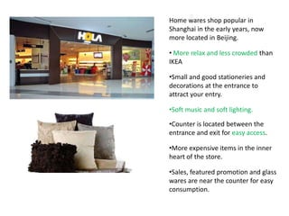 Home wares shop popular in
Shanghai in the early years, now
more located in Beijing.

• More relax and less crowded than
IKEA

•Small and good stationeries and
decorations at the entrance to
attract your entry.

•Soft music and soft lighting.

•Counter is located between the
entrance and exit for easy access.

•More expensive items in the inner
heart of the store.

•Sales, featured promotion and glass
wares are near the counter for easy
consumption.
 