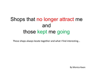 Shops that no longer attract me
             and
    those kept me going
 These shops always locate together and what I find interesting…




                                                      By Monica Kwan
 
