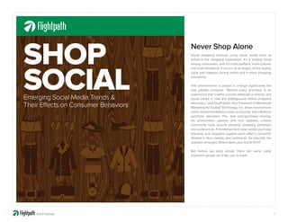SHOP                                  Never Shop Alone
                                      Social shopping involves using social media tools to
                                      enhance the shopping experience. It’s a leading trend
                                      among consumers, and it’s multi-platform, multi-cultural,




SOCIAL
                                      and multi-functional. It occurs at all stages of the buying
                                      cycle and happens during online and in-store shopping
                                      excursions.

                                      This phenomenon is poised to change significantly the
                                      way people consume. “Behind every purchase is an
                                      experience that creates a brand advocate or enemy, and
Emerging Social Media Trends &        social media is now the battleground where shoppers

Their Effects on Consumer Behaviors   take sides,” said Geoff Galat, Vice President of Worldwide
                                      Marketing for Tealeaf Technology, Inc. Share mechanisms
                                      make recommendations easily accessible and influence
                                      purchase decisions. Pre- and post-purchase sharing,
                                      via photo/video uploads and text updates, creates
                                      community hubs around personal shopping behaviors
                                      and preferences. Friendships form over similar purchase
                                      interests, and shoppers support each other’s consumer
                                      lifestyle in likes, tweets, and comments. So naturally, the
                                      question emerges: Where does your brand fit in?

                                      But before we jump ahead, there are some really
                                      important people we’d like you to meet…




    SHOP SOCIAL                                                                                     1
 