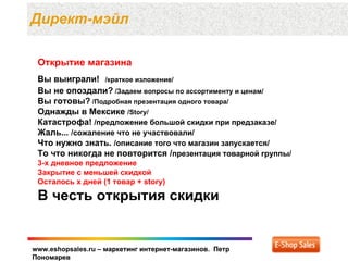 Директ-мэйл

 Открытие магазина
 Вы выиграли! /краткое изложение/
 Вы не опоздали? /Задаем вопросы по ассортименту и ценам/
 Вы готовы? /Подробная презентация одного товара/
 Однажды в Мексике /Story/
 Катастрофа! /предложение большой скидки при предзаказе/
 Жаль... /сожаление что не участвовали/
 Что нужно знать. /описание того что магазин запускается/
 То что никогда не повторится /презентация товарной группы/
 3-х дневное предложение
 Закрытие с меньшей скидкой
 Осталось x дней (1 товар + story)

 В честь открытия скидки


www.eshopsales.ru – маркетинг интернет-магазинов. Петр
Пономарев
 