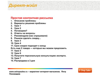 Директ-мэйл

 Простая контентная рассылка
 1.  Описание проблемы
 2. Варианты решения проблемы
 3. Урок 1
 4. Урок 2
 5. Поговорим?
 6. Ответы на вопросы
 7. Рекомендуем (нас спрашивали)
 8. Решили сделать скидку...
 9. Урок 3
 10. Урок 4
 11. Срок скидки подходит к концу
 Есть еще 2 товара — которые мы можем предложить
 11 Урок 5
 12 Урок 6
 13. Получите персональную консультацию эксперта.
 14. Урок 7
 15. Распродажа в 3 дня




www.eshopsales.ru – маркетинг интернет-магазинов. Петр
Пономарев
 