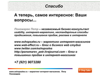 Рекламные каналы и способ продаж
                  Спасибо

    А теперь, самое интересное: Ваши
    вопросы...

    Пономарев Петр – независимый бизнес-консультант
    usability, интернет-маркетинг, нестандартные способы
    продвижения, повышение продаж, реклама в интернете

    www.eshopsales.ru – маркетинг интернет-магазинов
    www.web-effect.ru – блог о бизнесе web студий
    www.twitter.com/eshopsales
    http://ponomarev_petr.livejournal.com – блог о
    повышении продаж в интернет-магазинах

    +7 (921) 9073280

www.eshopsales.ru – маркетинг интернет-магазинов. Петр
Пономарев
 