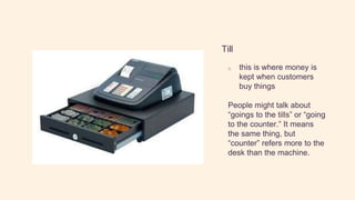 Till
o this is where money is
kept when customers
buy things
People might talk about
“goings to the tills” or “going
to the counter.” It means
the same thing, but
“counter” refers more to the
desk than the machine.
 