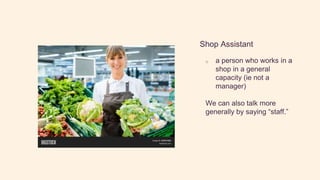 Shop Assistant
o a person who works in a
shop in a general
capacity (ie not a
manager)
We can also talk more
generally by saying “staff.”
 