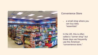 Convenience Store
o a small shop where you
can buy daily
“essentials”
In the UK, this is often
called a “corner shop” but
these days we frequently
use the American
“convenience store.”
 