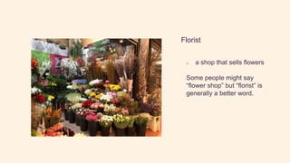 Florist
o a shop that sells flowers
Some people might say
“flower shop” but “florist” is
generally a better word.
 